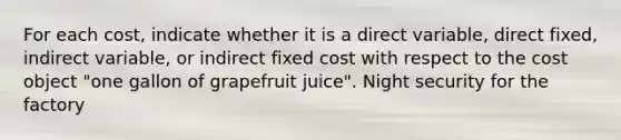 For each​ cost, indicate whether it is a direct​ variable, direct​ fixed, indirect​ variable, or indirect fixed cost with respect to the cost object​ "one gallon of grapefruit​ juice". Night security for the factory