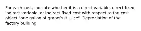 For each​ cost, indicate whether it is a direct​ variable, direct​ fixed, indirect​ variable, or indirect fixed cost with respect to the cost object​ "one gallon of grapefruit​ juice". Depreciation of the factory building