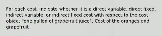 For each​ cost, indicate whether it is a direct​ variable, direct​ fixed, indirect​ variable, or indirect fixed cost with respect to the cost object​ "one gallon of grapefruit​ juice". Cost of the oranges and grapefruit