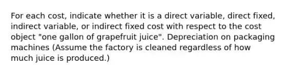 For each​ cost, indicate whether it is a direct​ variable, direct​ fixed, indirect​ variable, or indirect fixed cost with respect to the cost object​ "one gallon of grapefruit​ juice". Depreciation on packaging machines (Assume the factory is cleaned regardless of how much juice is​ produced.)