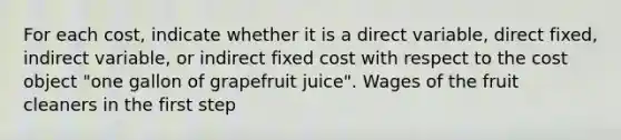 For each​ cost, indicate whether it is a direct​ variable, direct​ fixed, indirect​ variable, or indirect fixed cost with respect to the cost object​ "one gallon of grapefruit​ juice". Wages of the fruit cleaners in the first step