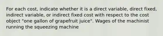 For each​ cost, indicate whether it is a direct​ variable, direct​ fixed, indirect​ variable, or indirect fixed cost with respect to the cost object​ "one gallon of grapefruit​ juice". Wages of the machinist running the squeezing machine