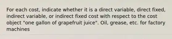 For each​ cost, indicate whether it is a direct​ variable, direct​ fixed, indirect​ variable, or indirect fixed cost with respect to the cost object​ "one gallon of grapefruit​ juice". Oil, grease, etc. for factory machines