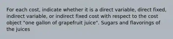 For each​ cost, indicate whether it is a direct​ variable, direct​ fixed, indirect​ variable, or indirect fixed cost with respect to the cost object​ "one gallon of grapefruit​ juice". Sugars and flavorings of the juices