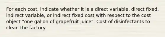 For each​ cost, indicate whether it is a direct​ variable, direct​ fixed, indirect​ variable, or indirect fixed cost with respect to the cost object​ "one gallon of grapefruit​ juice". Cost of disinfectants to clean the factory