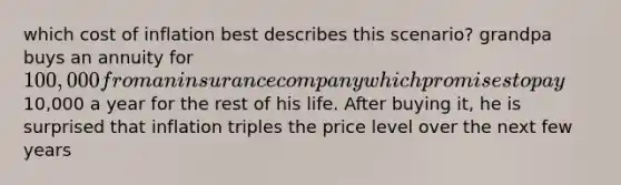 which cost of inflation best describes this scenario? grandpa buys an annuity for 100,000 from an insurance company which promises to pay10,000 a year for the rest of his life. After buying it, he is surprised that inflation triples the price level over the next few years