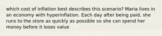 which cost of inflation best describes this scenario? Maria lives in an economy with hyperinflation. Each day after being paid, she runs to the store as quickly as possible so she can spend her money before it loses value