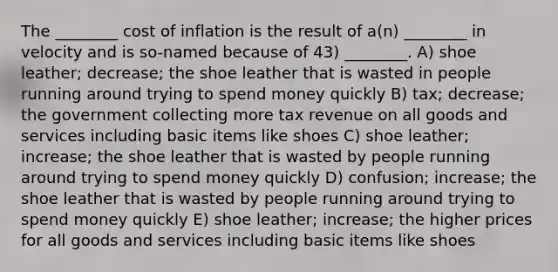 The ________ cost of inflation is the result of a(n) ________ in velocity and is so-named because of 43) ________. A) shoe leather; decrease; the shoe leather that is wasted in people running around trying to spend money quickly B) tax; decrease; the government collecting more tax revenue on all goods and services including basic items like shoes C) shoe leather; increase; the shoe leather that is wasted by people running around trying to spend money quickly D) confusion; increase; the shoe leather that is wasted by people running around trying to spend money quickly E) shoe leather; increase; the higher prices for all goods and services including basic items like shoes