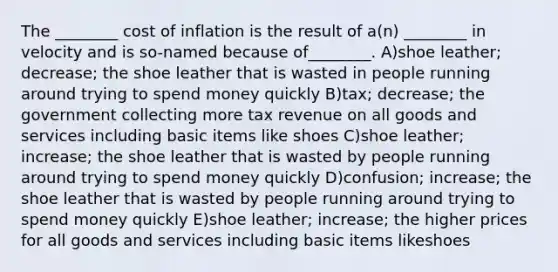 The ________ cost of inflation is the result of a(n) ________ in velocity and is so-named because of________. A)shoe leather; decrease; the shoe leather that is wasted in people running around trying to spend money quickly B)tax; decrease; the government collecting more tax revenue on all goods and services including basic items like shoes C)shoe leather; increase; the shoe leather that is wasted by people running around trying to spend money quickly D)confusion; increase; the shoe leather that is wasted by people running around trying to spend money quickly E)shoe leather; increase; the higher prices for all goods and services including basic items likeshoes