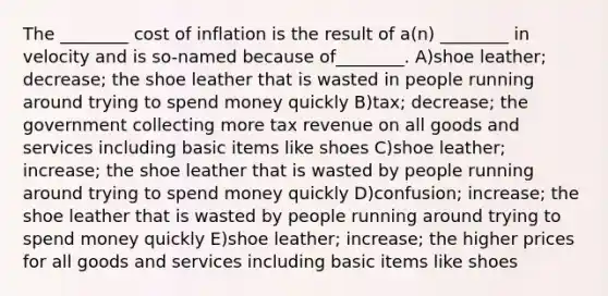 The ________ cost of inflation is the result of a(n) ________ in velocity and is so-named because of________. A)shoe leather; decrease; the shoe leather that is wasted in people running around trying to spend money quickly B)tax; decrease; the government collecting more tax revenue on all goods and services including basic items like shoes C)shoe leather; increase; the shoe leather that is wasted by people running around trying to spend money quickly D)confusion; increase; the shoe leather that is wasted by people running around trying to spend money quickly E)shoe leather; increase; the higher prices for all goods and services including basic items like shoes