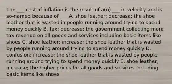 The ___ cost of inflation is the result of a(n) ___ in velocity and is so-named because of ___ A. shoe leather; decrease; the shoe leather that is wasted in people running around trying to spend money quickly B. tax; decrease; the government collecting more tax revenue on all goods and services including basic items like shoes C. shoe leather; increase; the shoe leather that is wasted by people running around trying to spend money quickly D. confusion; increase; the shoe leather that is wasted by people running around trying to spend money quickly E. shoe leather; increase; the higher prices for all goods and services including basic items like shoes