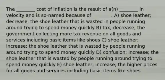 The ________ cost of inflation is the result of a(n) ________ in velocity and is so-named because of ________. A) shoe leather; decrease; the shoe leather that is wasted in people running around trying to spend money quickly B) tax; decrease; the government collecting more tax revenue on all goods and services including basic items like shoes C) shoe leather; increase; the shoe leather that is wasted by people running around trying to spend money quickly D) confusion; increase; the shoe leather that is wasted by people running around trying to spend money quickly E) shoe leather; increase; the higher prices for all goods and services including basic items like shoes