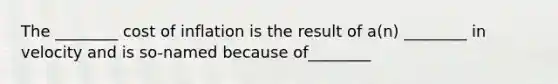 The ________ cost of inflation is the result of a(n) ________ in velocity and is so-named because of________