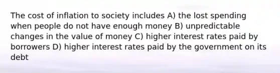 The cost of inflation to society includes A) the lost spending when people do not have enough money B) unpredictable changes in the value of money C) higher interest rates paid by borrowers D) higher interest rates paid by the government on its debt