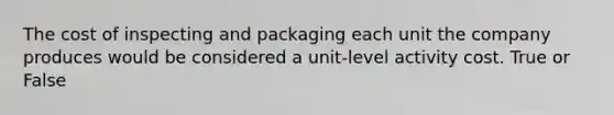 The cost of inspecting and packaging each unit the company produces would be considered a unit-level activity cost. True or False