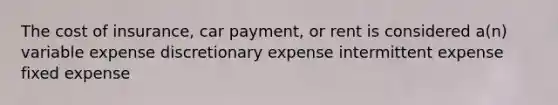 The cost of insurance, car payment, or rent is considered a(n) variable expense discretionary expense intermittent expense fixed expense