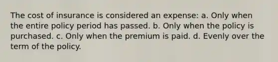 The cost of insurance is considered an expense: a. Only when the entire policy period has passed. b. Only when the policy is purchased. c. Only when the premium is paid. d. Evenly over the term of the policy.