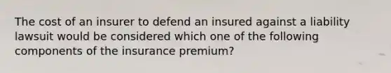 The cost of an insurer to defend an insured against a liability lawsuit would be considered which one of the following components of the insurance premium?