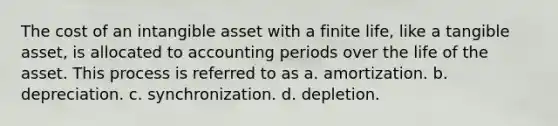 The cost of an intangible asset with a finite life, like a tangible asset, is allocated to accounting periods over the life of the asset. This process is referred to as a. amortization. b. depreciation. c. synchronization. d. depletion.