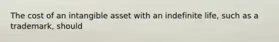 The cost of an intangible asset with an indefinite life, such as a trademark, should