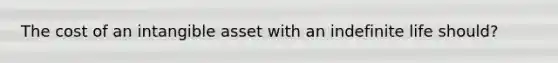 The cost of an intangible asset with an indefinite life should?