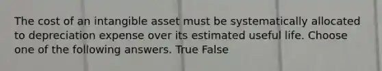 The cost of an intangible asset must be systematically allocated to depreciation expense over its estimated useful life. Choose one of the following answers. True False