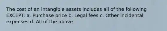 The cost of an intangible assets includes all of the following EXCEPT: a. Purchase price b. Legal fees c. Other incidental expenses d. All of the above