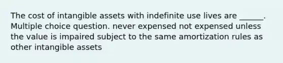 The cost of intangible assets with indefinite use lives are ______. Multiple choice question. never expensed not expensed unless the value is impaired subject to the same amortization rules as other intangible assets