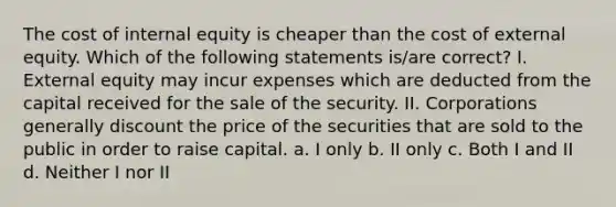 The cost of internal equity is cheaper than the cost of external equity. Which of the following statements is/are correct? I. External equity may incur expenses which are deducted from the capital received for the sale of the security. II. Corporations generally discount the price of the securities that are sold to the public in order to raise capital. a. I only b. II only c. Both I and II d. Neither I nor II