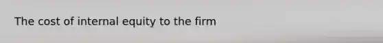 The cost of internal equity to the firm