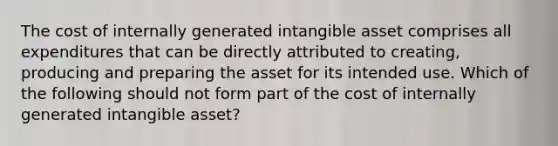 The cost of internally generated intangible asset comprises all expenditures that can be directly attributed to creating, producing and preparing the asset for its intended use. Which of the following should not form part of the cost of internally generated intangible asset?