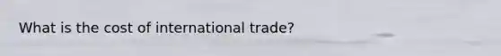 What is the cost of international trade?