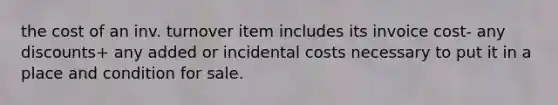 the cost of an inv. turnover item includes its invoice cost- any discounts+ any added or incidental costs necessary to put it in a place and condition for sale.