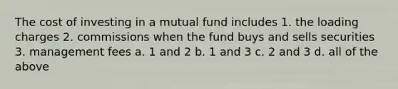 The cost of investing in a mutual fund includes 1. the loading charges 2. commissions when the fund buys and sells securities 3. management fees a. 1 and 2 b. 1 and 3 c. 2 and 3 d. all of the above