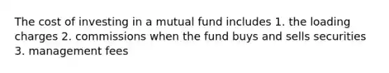 The cost of investing in a mutual fund includes 1. the loading charges 2. commissions when the fund buys and sells securities 3. management fees