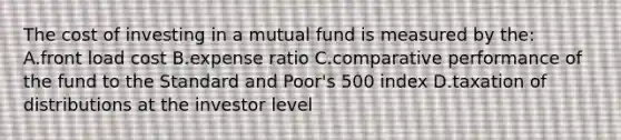 The cost of investing in a mutual fund is measured by the: A.front load cost B.expense ratio C.comparative performance of the fund to the Standard and Poor's 500 index D.taxation of distributions at the investor level