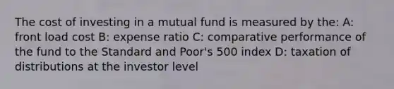 The cost of investing in a mutual fund is measured by the: A: front load cost B: expense ratio C: comparative performance of the fund to the Standard and Poor's 500 index D: taxation of distributions at the investor level