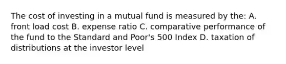 The cost of investing in a mutual fund is measured by the: A. front load cost B. expense ratio C. comparative performance of the fund to the Standard and Poor's 500 Index D. taxation of distributions at the investor level