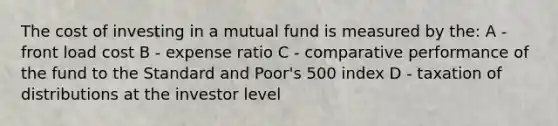 The cost of investing in a mutual fund is measured by the: A - front load cost B - expense ratio C - comparative performance of the fund to the Standard and Poor's 500 index D - taxation of distributions at the investor level