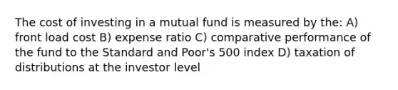 The cost of investing in a mutual fund is measured by the: A) front load cost B) expense ratio C) comparative performance of the fund to the Standard and Poor's 500 index D) taxation of distributions at the investor level