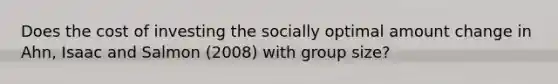 Does the cost of investing the socially optimal amount change in Ahn, Isaac and Salmon (2008) with group size?