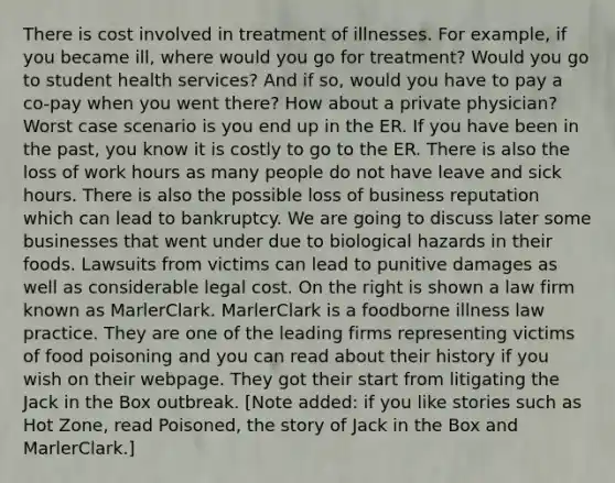 There is cost involved in treatment of illnesses. For example, if you became ill, where would you go for treatment? Would you go to student health services? And if so, would you have to pay a co-pay when you went there? How about a private physician? Worst case scenario is you end up in the ER. If you have been in the past, you know it is costly to go to the ER. There is also the loss of work hours as many people do not have leave and sick hours. There is also the possible loss of business reputation which can lead to bankruptcy. We are going to discuss later some businesses that went under due to biological hazards in their foods. Lawsuits from victims can lead to punitive damages as well as considerable legal cost. On the right is shown a law firm known as MarlerClark. MarlerClark is a foodborne illness law practice. They are one of the leading firms representing victims of food poisoning and you can read about their history if you wish on their webpage. They got their start from litigating the Jack in the Box outbreak. [Note added: if you like stories such as Hot Zone, read Poisoned, the story of Jack in the Box and MarlerClark.]