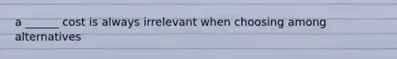 a ______ cost is always irrelevant when choosing among alternatives