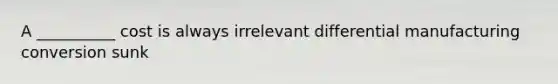 A __________ cost is always irrelevant differential manufacturing conversion sunk