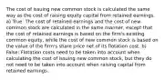 The cost of issuing new common stock is calculated the same way as the cost of raising equity capital from retained earnings. a) True: The cost of retained earnings and the cost of new common stock are calculated in the same manner, except that the cost of retained earnings is based on the firm's existing common equity, while the cost of new common stock is based on the value of the firm's share price net of its flotation cost. b) False: Flotation costs need to be taken into account when calculating the cost of issuing new common stock, but they do not need to be taken into account when raising capital from retained earnings.