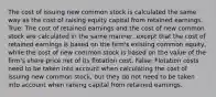 The cost of issuing new common stock is calculated the same way as the cost of raising equity capital from retained earnings. True: The cost of retained earnings and the cost of new common stock are calculated in the same manner, except that the cost of retained earnings is based on the firm's existing common equity, while the cost of new common stock is based on the value of the firm's share price net of its flotation cost. False: Flotation costs need to be taken into account when calculating the cost of issuing new common stock, but they do not need to be taken into account when raising capital from retained earnings.