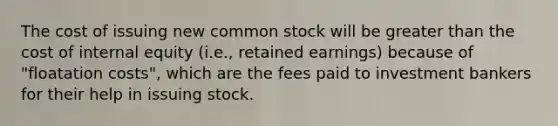 The cost of issuing new common stock will be greater than the cost of internal equity (i.e., retained earnings) because of "floatation costs", which are the fees paid to investment bankers for their help in issuing stock.