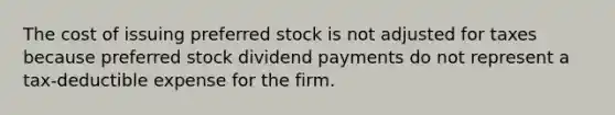 The cost of issuing preferred stock is not adjusted for taxes because preferred stock dividend payments do not represent a tax-deductible expense for the firm.