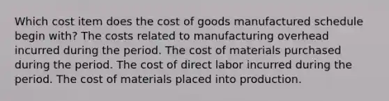 Which cost item does the cost of goods manufactured schedule begin with? The costs related to manufacturing overhead incurred during the period. The cost of materials purchased during the period. The cost of direct labor incurred during the period. The cost of materials placed into production.