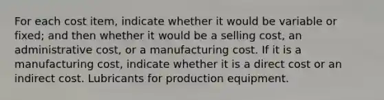 For each cost item, indicate whether it would be variable or fixed; and then whether it would be a selling cost, an administrative cost, or a manufacturing cost. If it is a manufacturing cost, indicate whether it is a direct cost or an indirect cost. Lubricants for production equipment.